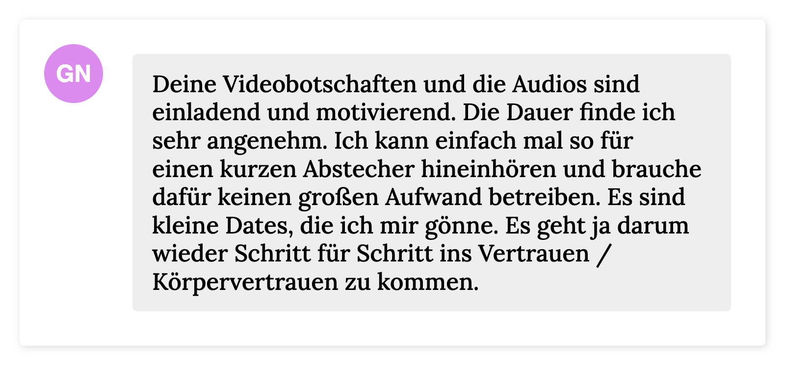 Deine Videobotschaften und die Audios sind einladend und motivierend. Die Dauer finde ich sehr angenehm. Ich kann einfach mal so für einen kurzen Abstecher hineinhören und brauche dafür keinen großen Aufwand betreiben. Es sind kleine Dates, die ich mir gönne. Es geht ja darum wieder Schritt für Schritt ins Vertrauen / Körpervertrauen zu kommen.