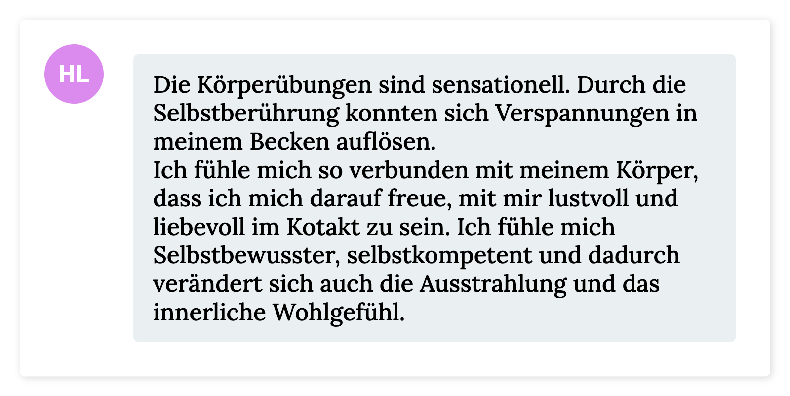 Die Körperübungen sind sensationell. Durch die  Selbstberührung konnten sich Verspannungen in  meinem Becken auflösen. Ich fühle mich so verbunden mit meinem Körper,  dass ich mich darauf freue, mit mir lustvoll und  liebevoll im Kotakt zu sein. Ich fühle mich  Selbstbewusster, selbstkompetent und dadurch  verändert sich auch die Ausstrahlung und das innerliche Wohlgefühl.